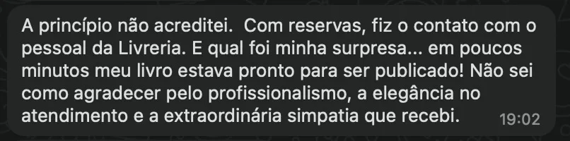 Mensagem de um autor — Recebida no WhatsApp: “A princípio não acreditei. Com reservas, fiz o contato com o pessoal da Livreria. E qual foi minha surpresa… em poucos minutos meu livro estava pronto para ser publicado! Não sei como agradecer pelo profissionalismo, a elegância no atendimento e a extraordinária simpatia que recebi.”