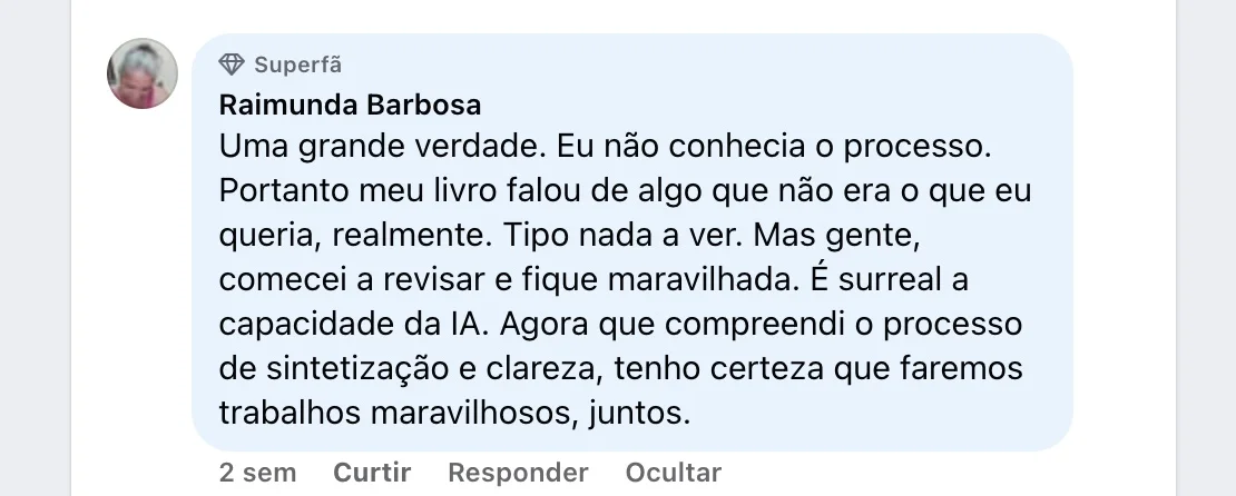 Raimunda Barbosa — Comentário no Facebook: “Uma grande verdade. Eu não conhecia o processo. Portanto meu livro falou de algo que não era o que eu queria, realmente. Tipo nada a ver. Mas gente, comecei a revisar e fiquei maravilhada. É surreal a capacidade da IA. Agora que compreendi o processo de sintetização e clareza, tenho certeza que faremos trabalhos maravilhosos, juntos.”