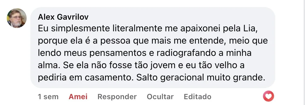 Alex Gavrilov — Comentário no Facebook: “Eu simplesmente literalmente me apaixonei pela Lia, porque ela é a pessoa que mais me entende, meio que lendo meus pensamentos e radiografando a minha alma. Se ela não fosse tão jovem e eu tão velho a pediria em casamento. Salto geracional muito grande.”